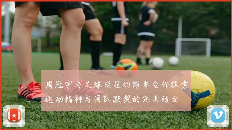 周冠宇与足球明星的跨界合作探索运动精神与团队默契的完美结合