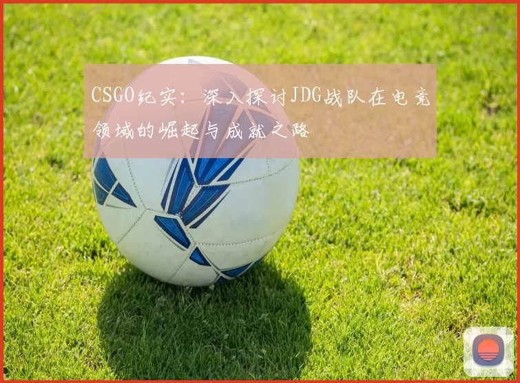 CSGO纪实：深入探讨JDG战队在电竞领域的崛起与成就之路