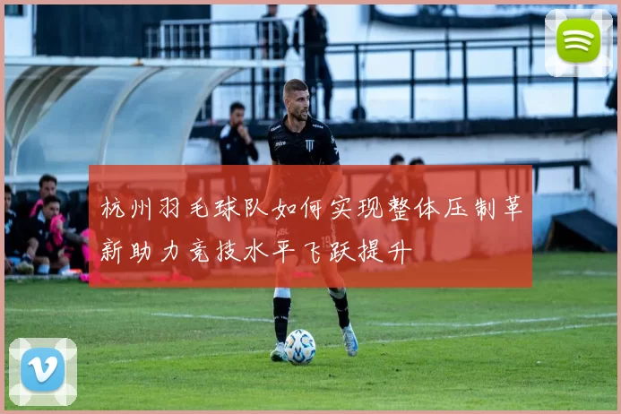 杭州羽毛球队如何实现整体压制革新助力竞技水平飞跃提升