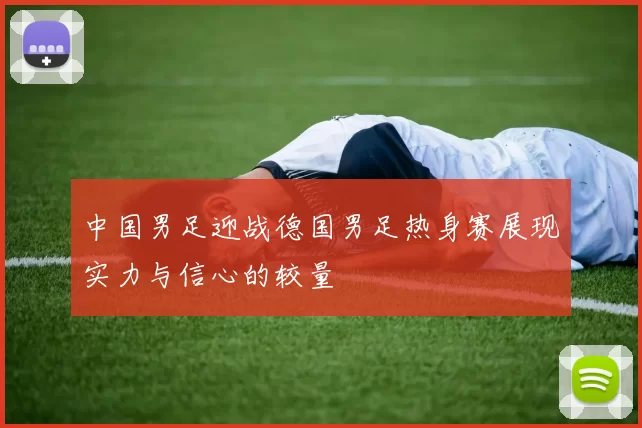 中国男足迎战德国男足热身赛展现实力与信心的较量