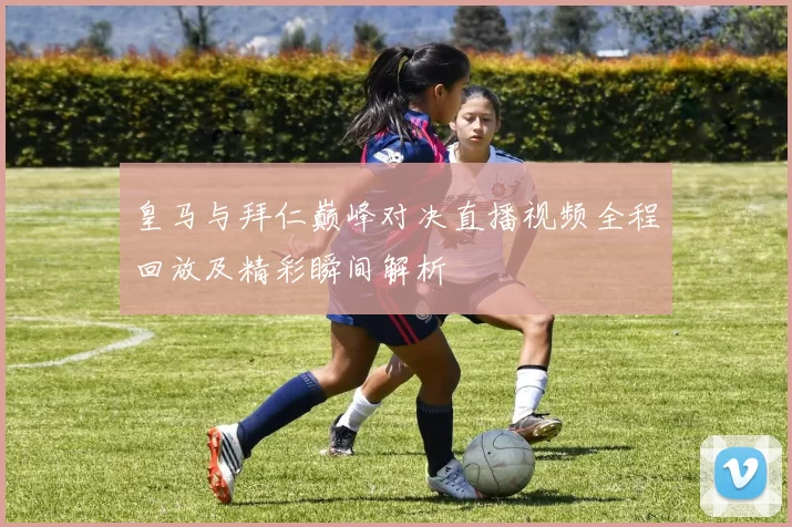 皇马与拜仁巅峰对决直播视频全程回放及精彩瞬间解析