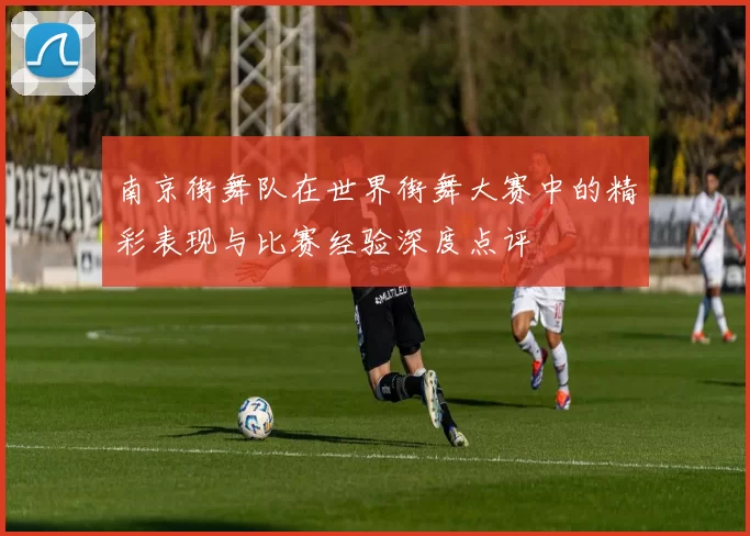 南京街舞队在世界街舞大赛中的精彩表现与比赛经验深度点评