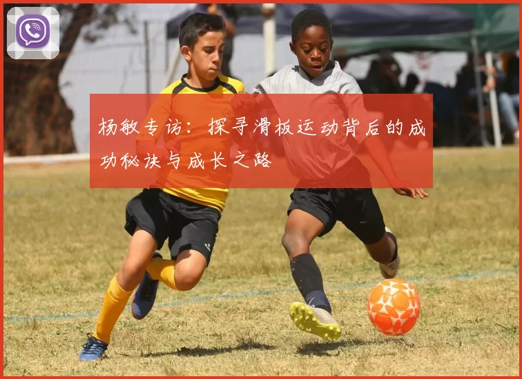 杨敏专访：探寻滑板运动背后的成功秘诀与成长之路
