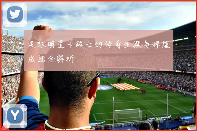 足球明星卡路士的传奇生涯与辉煌成就全解析