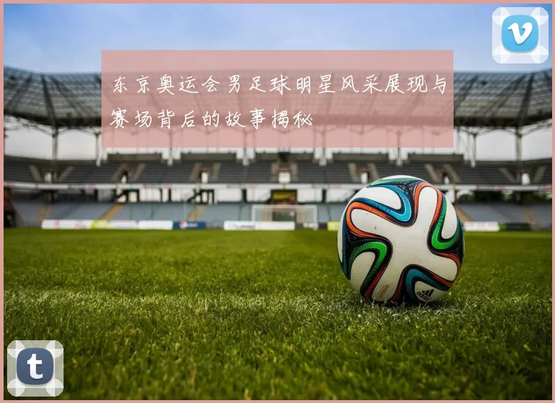 东京奥运会男足球明星风采展现与赛场背后的故事揭秘