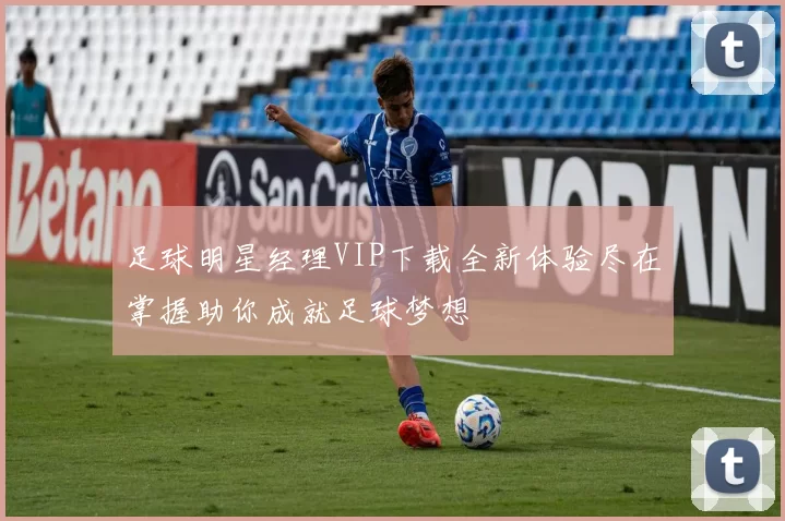 足球明星经理VIP下载全新体验尽在掌握助你成就足球梦想