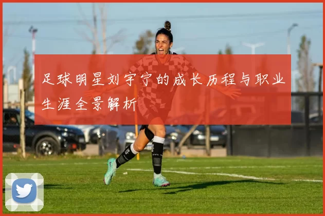 足球明星刘宇宁的成长历程与职业生涯全景解析