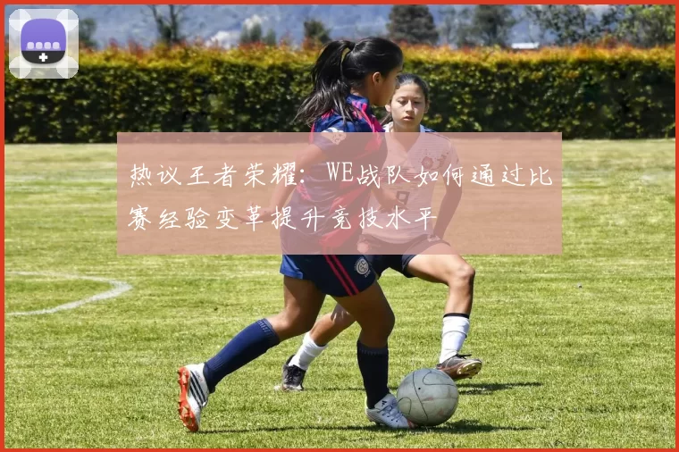 热议王者荣耀：WE战队如何通过比赛经验变革提升竞技水平