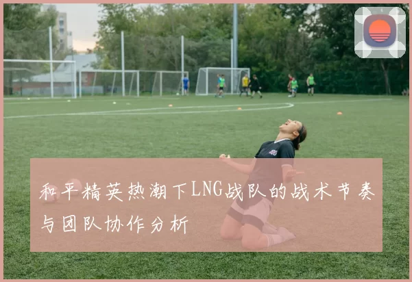 和平精英热潮下LNG战队的战术节奏与团队协作分析