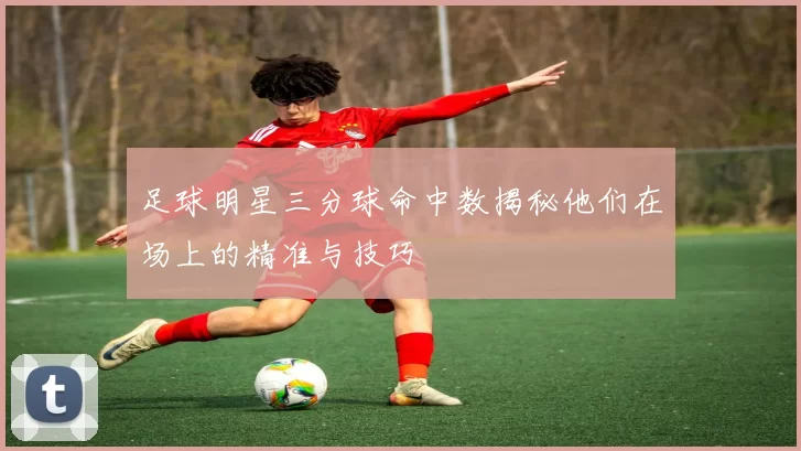 足球明星三分球命中数揭秘他们在场上的精准与技巧
