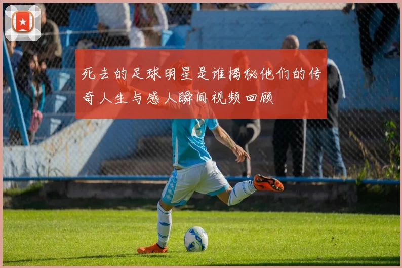 死去的足球明星是谁揭秘他们的传奇人生与感人瞬间视频回顾