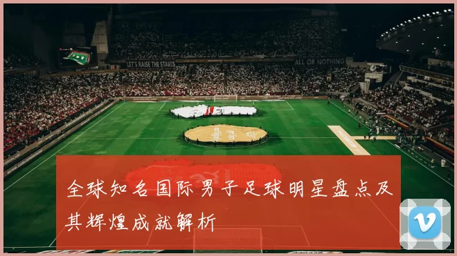 全球知名国际男子足球明星盘点及其辉煌成就解析