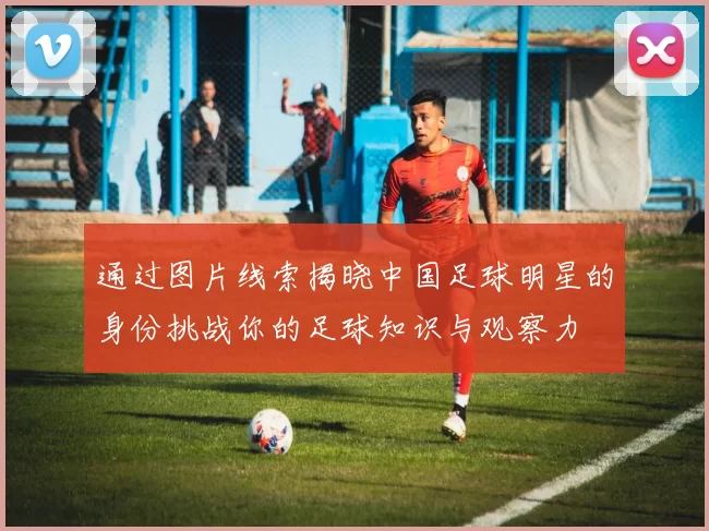 通过图片线索揭晓中国足球明星的身份挑战你的足球知识与观察力