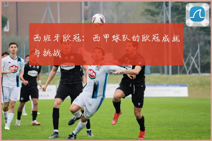 西班牙欧冠：西甲球队的欧冠成就与挑战