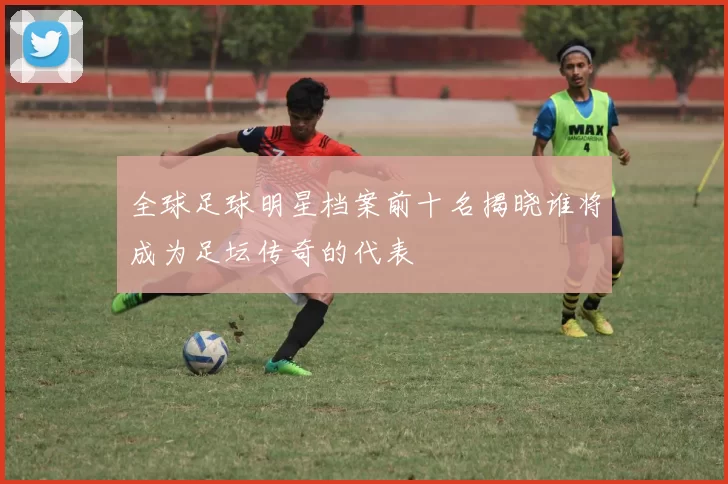 全球足球明星档案前十名揭晓谁将成为足坛传奇的代表