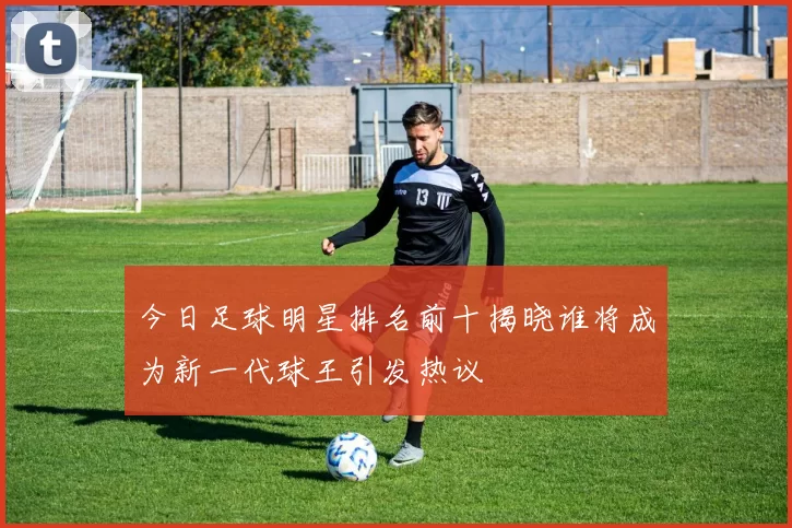 今日足球明星排名前十揭晓谁将成为新一代球王引发热议