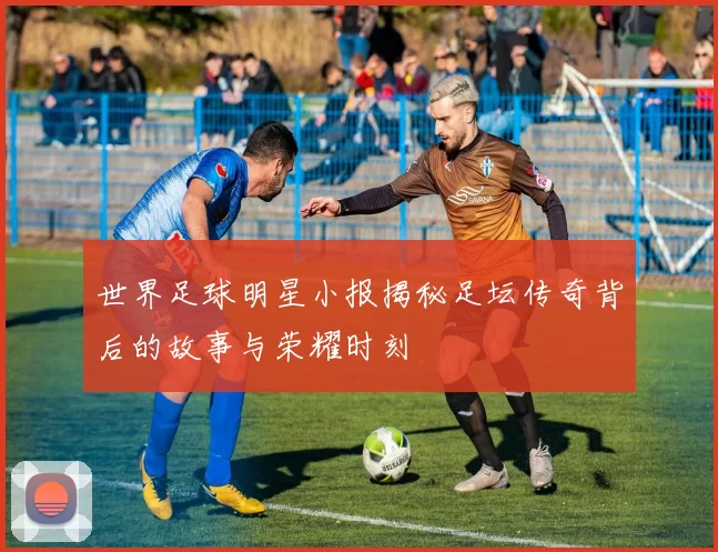 世界足球明星小报揭秘足坛传奇背后的故事与荣耀时刻