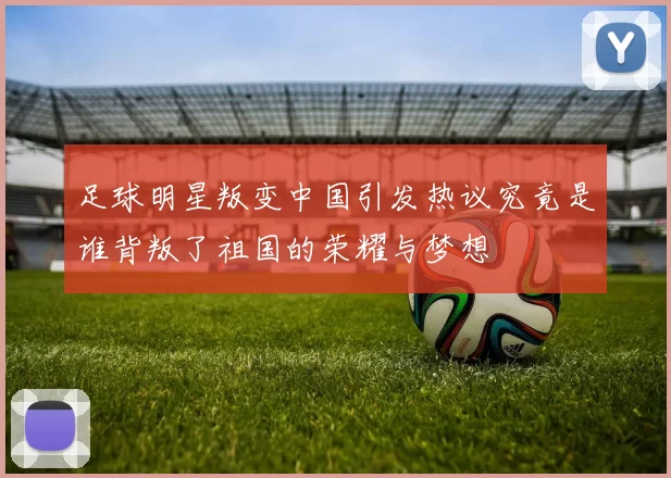 足球明星叛变中国引发热议究竟是谁背叛了祖国的荣耀与梦想