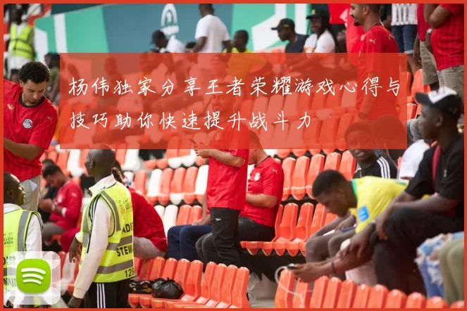 杨伟独家分享王者荣耀游戏心得与技巧助你快速提升战斗力
