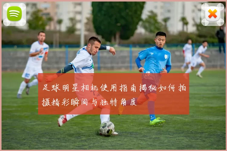 足球明星相机使用指南揭秘如何拍摄精彩瞬间与独特角度