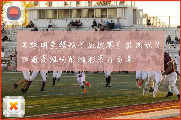 足球明星踢瓶子挑战赛引发热议你知道是谁吗附精彩图片分享