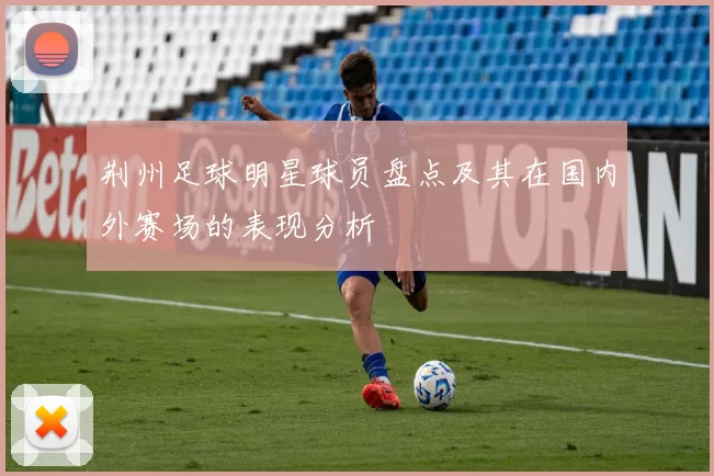 荆州足球明星球员盘点及其在国内外赛场的表现分析