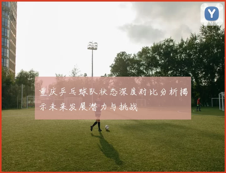 重庆乒乓球队状态深度对比分析揭示未来发展潜力与挑战