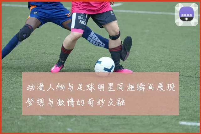 动漫人物与足球明星同框瞬间展现梦想与激情的奇妙交融