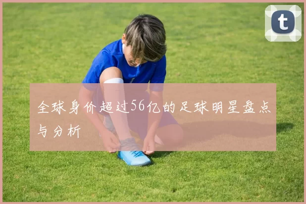 全球身价超过56亿的足球明星盘点与分析