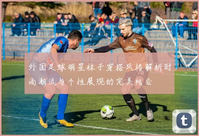 外国足球明星袜子穿搭风格解析时尚潮流与个性展现的完美结合
