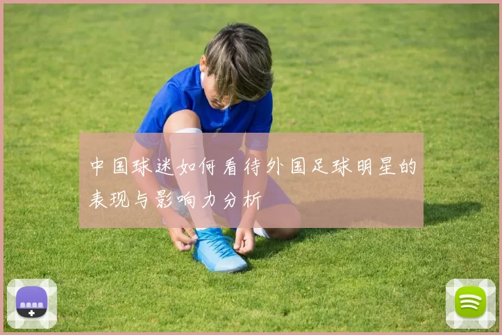 中国球迷如何看待外国足球明星的表现与影响力分析