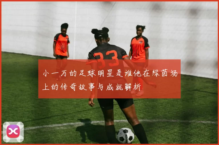 小一万的足球明星是谁他在绿茵场上的传奇故事与成就解析