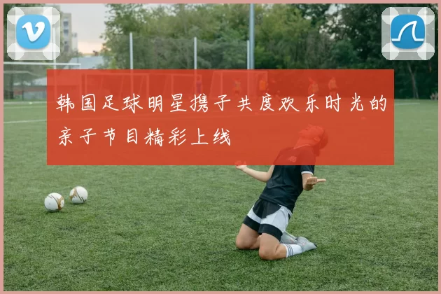 韩国足球明星携子共度欢乐时光的亲子节目精彩上线