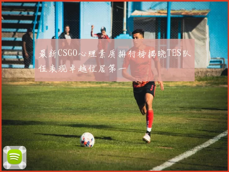 最新CSGO心理素质排行榜揭晓TES队伍表现卓越位居第一