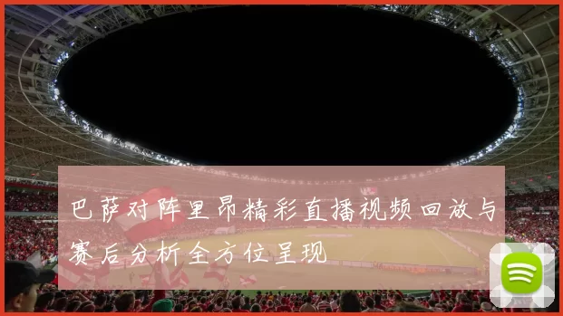 巴萨对阵里昂精彩直播视频回放与赛后分析全方位呈现