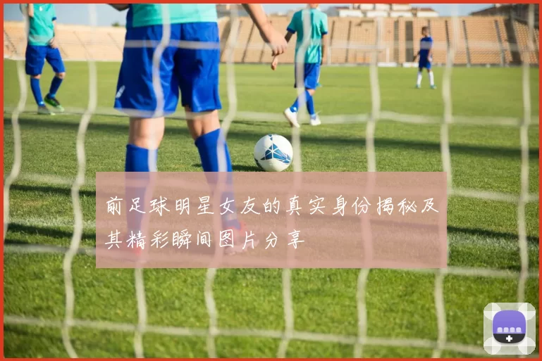前足球明星女友的真实身份揭秘及其精彩瞬间图片分享