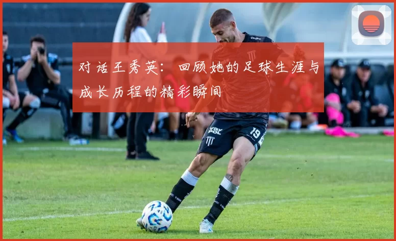 对话王秀英：回顾她的足球生涯与成长历程的精彩瞬间