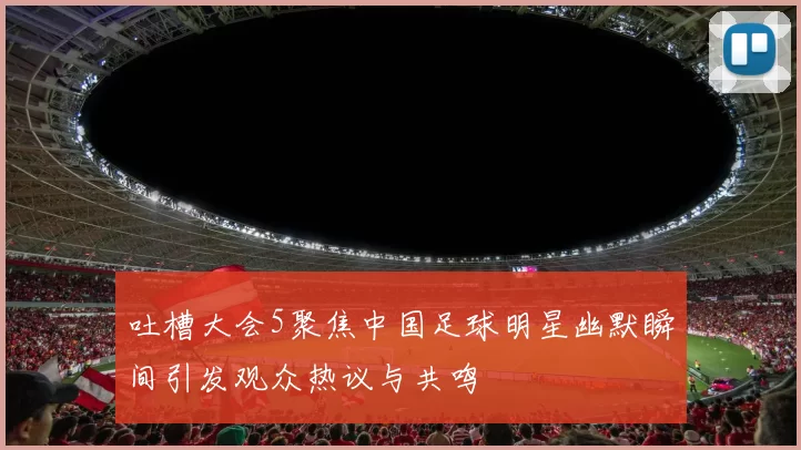 吐槽大会5聚焦中国足球明星幽默瞬间引发观众热议与共鸣