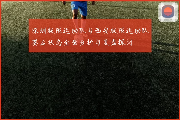 深圳极限运动队与西安极限运动队赛后状态全面分析与复盘探讨