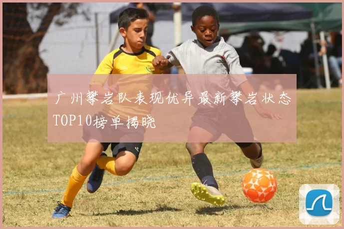 广州攀岩队表现优异最新攀岩状态TOP10榜单揭晓