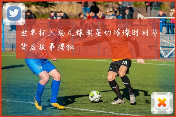 世界杯入场足球明星的璀璨时刻与背后故事揭秘