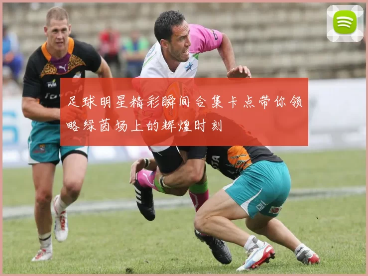 足球明星精彩瞬间合集卡点带你领略绿茵场上的辉煌时刻