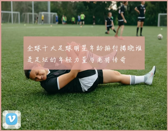 全球十大足球明星年龄排行揭晓谁是足坛的年轻力量与老将传奇