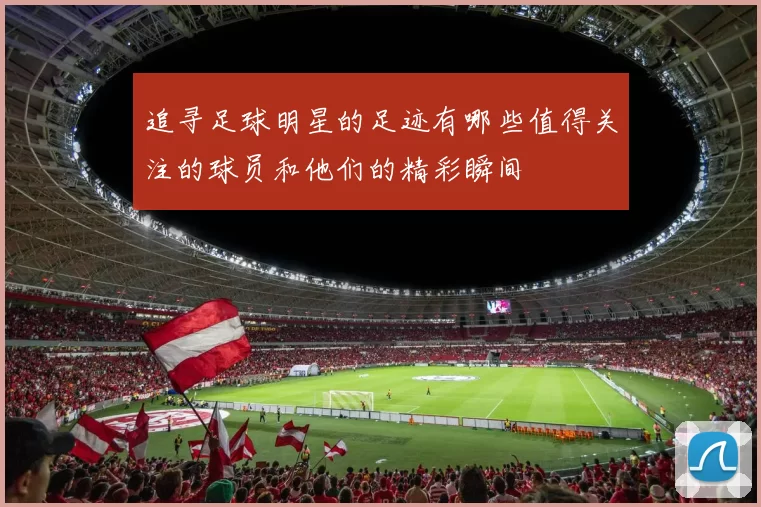 追寻足球明星的足迹有哪些值得关注的球员和他们的精彩瞬间