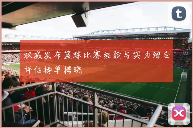 权威发布篮球比赛经验与实力综合评估榜单揭晓