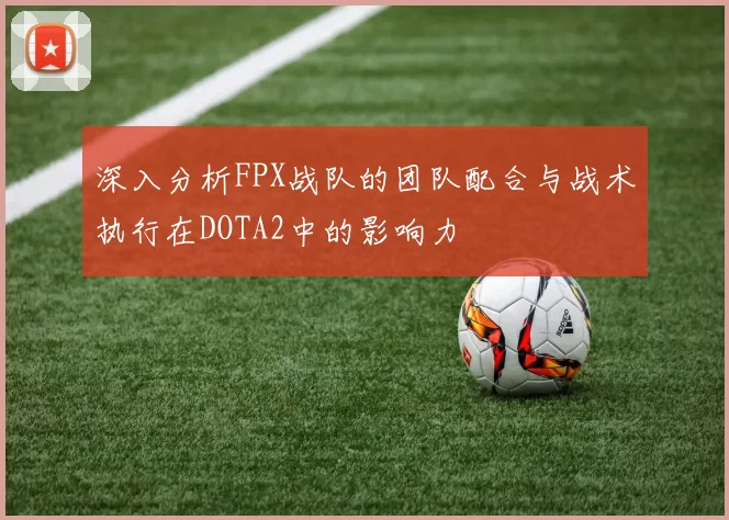 深入分析FPX战队的团队配合与战术执行在DOTA2中的影响力
