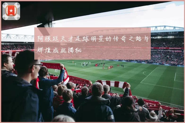 阿根廷天才足球明星的传奇之路与辉煌成就揭秘