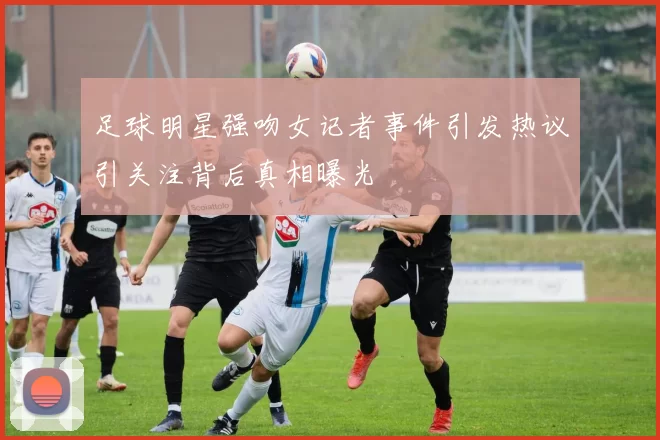 足球明星强吻女记者事件引发热议引关注背后真相曝光