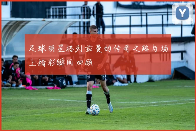 足球明星格列兹曼的传奇之路与场上精彩瞬间回顾