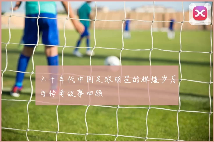 六十年代中国足球明星的辉煌岁月与传奇故事回顾